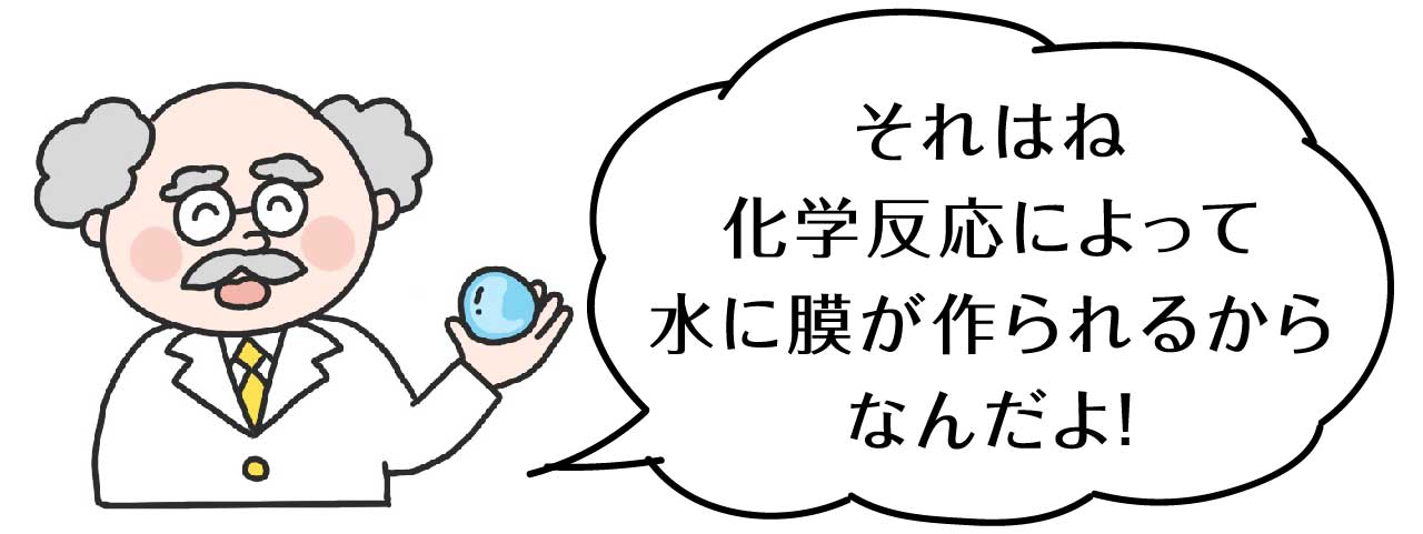 それは、化学反応によって水に膜が作られるからなんだよ！